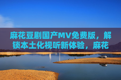 麻花豆剧国产MV免费版,解锁本土化视听新体验,麻花豆剧国产MV免费版,解锁本土化视听新体验 麻花豆剧国产MV免费版,解锁本土化视听新体验,麻花豆剧国产MV免费版,解锁本土化视听新体验