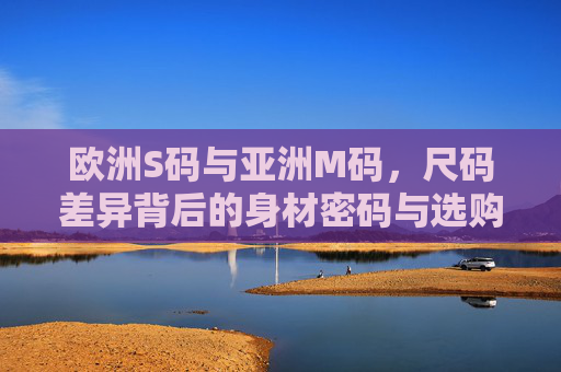 欧洲S码与亚洲M码，尺码差异背后的身材密码与选购指南，欧洲S码与亚洲M码，尺码差异背后的身材密码与选购指南