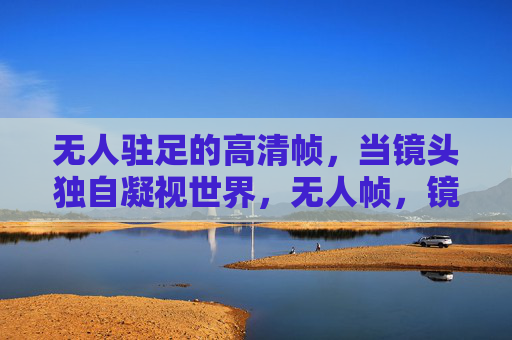 无人驻足的高清帧，当镜头独自凝视世界，无人帧，镜头的独白凝视