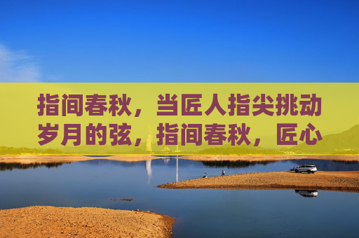 指间春秋，当匠人指尖挑动岁月的弦，指间春秋，匠心挑岁月弦