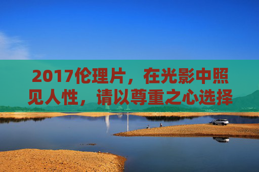 2017伦理片,在光影中照见人性,请以尊重之心选择合法之径,2017伦理片,光影照见人性,尊重合法之径 2017伦理片,在光影中照见人性,请以尊重之心选择合法之径,2017伦理片,光影照见人性,尊重合法之径