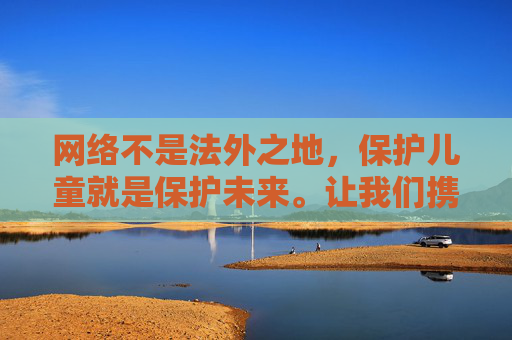 网络不是法外之地,保护儿童就是保护未来。让我们携手行动,对一切侵害儿童的违法犯罪行为零容忍,用法律和道德的底线,为孩子们筑起一道坚不可摧的防线,网络护童零容忍 共筑未来安全防线 网络不是法外之地,保护儿童就是保护未来。让我们携手行动,对一切侵害儿童的违法犯罪行为零容忍,用法律和道德的底线,为孩子们筑起一道坚不可摧的防线,网络护童零容忍 共筑未来安全防线