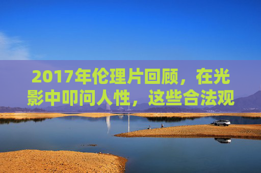 2017年伦理片回顾,在光影中叩问人性,这些合法观看渠道助你深度思考,2017年伦理片回顾,光影叩问人性,合法渠道引深度思考 2017年伦理片回顾,在光影中叩问人性,这些合法观看渠道助你深度思考,2017年伦理片回顾,光影叩问人性,合法渠道引深度思考