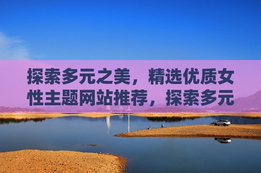 探索多元之美,精选优质女性主题网站推荐,探索多元之美,精选优质女性主题网站推荐 探索多元之美,精选优质女性主题网站推荐,探索多元之美,精选优质女性主题网站推荐