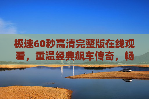 极速60秒高清完整版在线观看，重温经典飙车传奇，畅享极致视听体验，极速60秒，重温经典飙车传奇，畅享极致视听体验