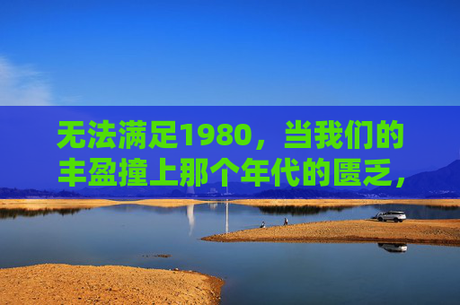 无法满足1980，当我们的丰盈撞上那个年代的匮乏，无法满足1980，丰盈撞上匮乏