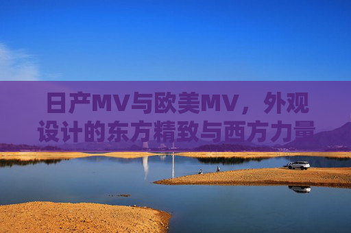 日产MV与欧美MV，外观设计的东方精致与西方力量之辨，日产MV与欧美MV，外观设计的东方精致与西方力量之辨