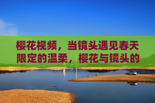 樱花视频,当镜头遇见春天限定的温柔,樱花与镜头的春天温柔邂逅 樱花视频,当镜头遇见春天限定的温柔,樱花与镜头的春天温柔邂逅