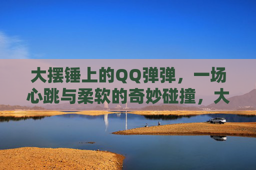 大摆锤上的QQ弹弹,一场心跳与柔软的奇妙碰撞,大摆锤QQ弹弹,心跳与柔软的奇妙碰撞 大摆锤上的QQ弹弹,一场心跳与柔软的奇妙碰撞,大摆锤QQ弹弹,心跳与柔软的奇妙碰撞