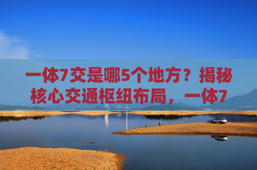 一体7交是哪5个地方?揭秘核心交通枢纽布局,一体7交五大核心交通枢纽布局揭秘 一体7交是哪5个地方?揭秘核心交通枢纽布局,一体7交五大核心交通枢纽布局揭秘