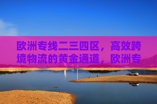 欧洲专线二三四区,高效跨境物流的黄金通道,欧洲专线二三四区,高效跨境物流黄金通道 欧洲专线二三四区,高效跨境物流的黄金通道,欧洲专线二三四区,高效跨境物流黄金通道