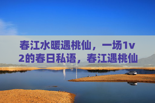 春江水暖遇桃仙,一场1v2的春日私语,春江遇桃仙,1v2春日私语 春江水暖遇桃仙,一场1v2的春日私语,春江遇桃仙,1v2春日私语