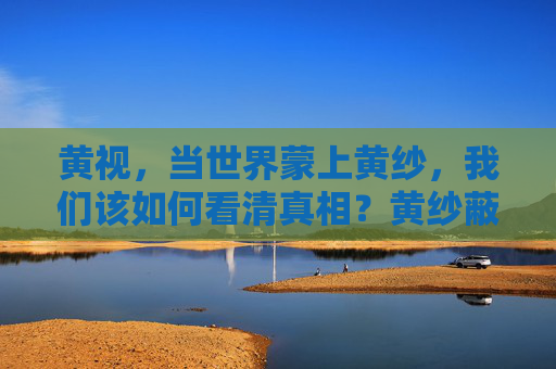黄视,当世界蒙上黄纱,我们该如何看清真相?黄纱蔽目,何以见真? 黄视,当世界蒙上黄纱,我们该如何看清真相?黄纱蔽目,何以见真?