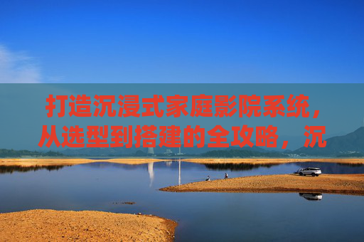 打造沉浸式家庭影院系统,从选型到搭建的全攻略,沉浸式家庭影院打造全攻略,从选型到搭建 打造沉浸式家庭影院系统,从选型到搭建的全攻略,沉浸式家庭影院打造全攻略,从选型到搭建