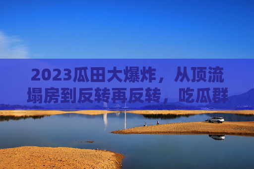 2023瓜田大爆炸，从顶流塌房到反转再反转，吃瓜群众为何越黑越上头？2023瓜田大爆炸，顶流塌房反转再反转，吃瓜群众越黑越上头