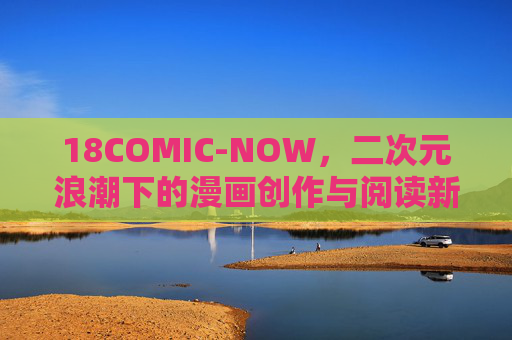 18COMIC-NOW，二次元浪潮下的漫画创作与阅读新生态，二次元浪潮下18COMIC-NOW，漫画创作与阅读新生态
