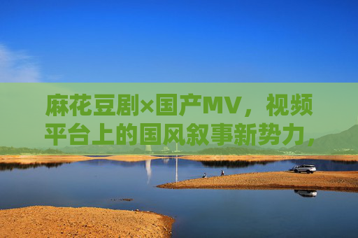 麻花豆剧×国产MV,视频平台上的国风叙事新势力,麻花豆剧×国产MV,视频平台国风叙事新势力 麻花豆剧×国产MV,视频平台上的国风叙事新势力,麻花豆剧×国产MV,视频平台国风叙事新势力