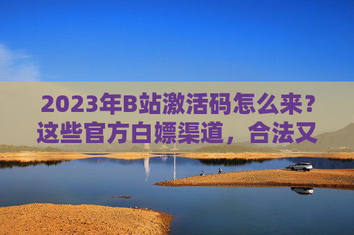 2023年B站激活码怎么来？这些官方白嫖渠道，合法又靠谱！2023年B站激活码官方白嫖渠道，合法靠谱指南