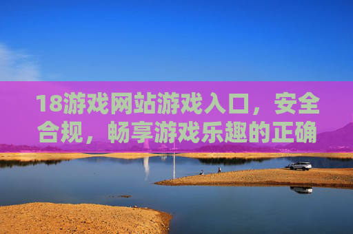 18游戏网站游戏入口,安全合规,畅享游戏乐趣的正确打开方式,18游戏网站安全合规入口,畅享游戏乐趣的正确打开方式 18游戏网站游戏入口,安全合规,畅享游戏乐趣的正确打开方式,18游戏网站安全合规入口,畅享游戏乐趣的正确打开方式