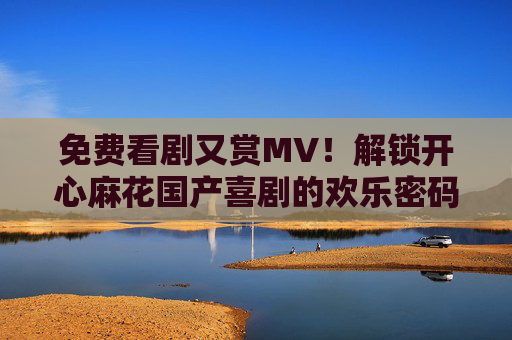 免费看剧又赏MV！解锁开心麻花国产喜剧的欢乐密码，免费看剧赏MV！解锁开心麻花国产喜剧欢乐密码