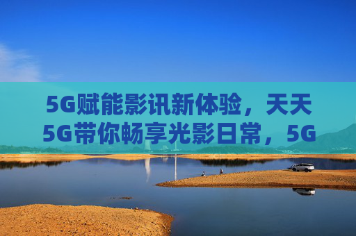 5G赋能影讯新体验，天天5G带你畅享光影日常，5G影讯新体验，畅享光影日常