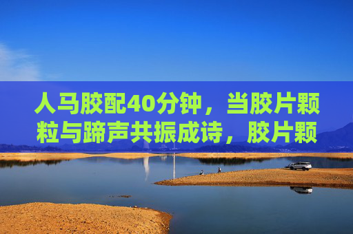 人马胶配40分钟,当胶片颗粒与蹄声共振成诗,胶片颗粒与蹄声共振成诗 人马胶配40分钟,当胶片颗粒与蹄声共振成诗,胶片颗粒与蹄声共振成诗