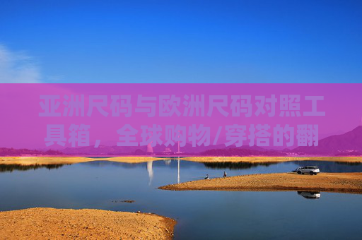 亚洲尺码与欧洲尺码对照工具箱，全球购物/穿搭的翻译官，亚洲欧洲尺码对照工具箱，全球购物穿搭翻译官