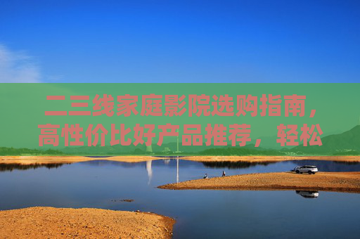 二三线家庭影院选购指南，高性价比好产品推荐，轻松搭建私人影院，二三线家庭影院选购推荐，高性价比产品，轻松搭建私人影院