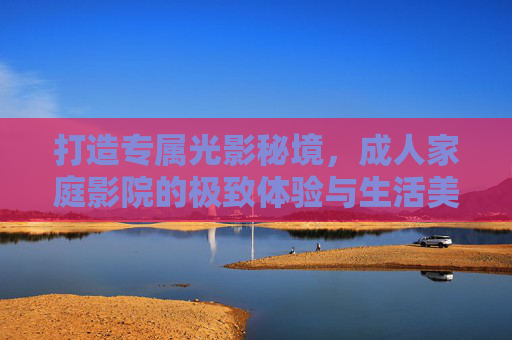 打造专属光影秘境,成人家庭影院的极致体验与生活美学,光影秘境,成人家庭影院的极致生活美学 打造专属光影秘境,成人家庭影院的极致体验与生活美学,光影秘境,成人家庭影院的极致生活美学