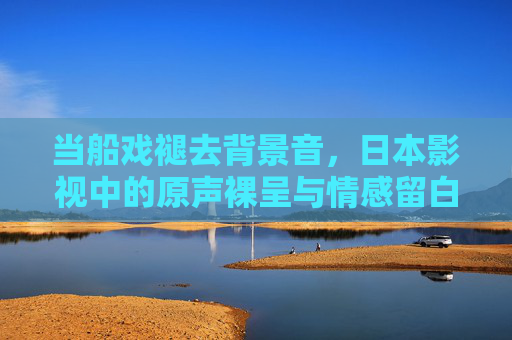 当船戏褪去背景音,日本影视中的原声裸呈与情感留白,褪去背景音,裸呈情感,日本影视原声留白 当船戏褪去背景音,日本影视中的原声裸呈与情感留白,褪去背景音,裸呈情感,日本影视原声留白