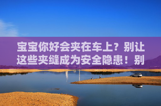 宝宝你好会夹在车上？别让这些夹缝成为安全隐患！别让车上夹缝成宝宝安全隐患