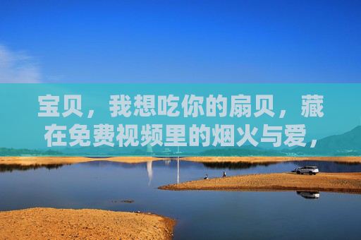 宝贝,我想吃你的扇贝,藏在免费视频里的烟火与爱,宝贝的扇贝,藏在免费视频的烟火与爱 宝贝,我想吃你的扇贝,藏在免费视频里的烟火与爱,宝贝的扇贝,藏在免费视频的烟火与爱