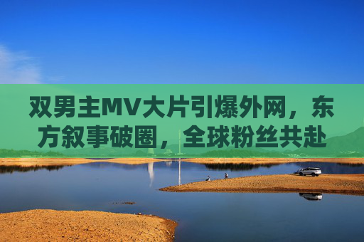 双男主MV大片引爆外网,东方叙事破圈,全球粉丝共赴一场视觉盛宴,双男主MV大片东方叙事破圈 引爆全球视觉盛宴 双男主MV大片引爆外网,东方叙事破圈,全球粉丝共赴一场视觉盛宴,双男主MV大片东方叙事破圈 引爆全球视觉盛宴