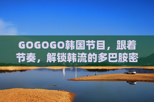 GOGOGO韩国节目,跟着节奏,解锁韩流的多巴胺密码,跟着GOGOGO节奏,解锁韩流多巴胺密码 GOGOGO韩国节目,跟着节奏,解锁韩流的多巴胺密码,跟着GOGOGO节奏,解锁韩流多巴胺密码