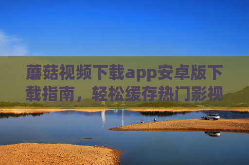 蘑菇视频下载app安卓版下载指南,轻松缓存热门影视,离线观看无忧,蘑菇视频下载app安卓版指南,轻松缓存热门影视,离线无忧 蘑菇视频下载app安卓版下载指南,轻松缓存热门影视,离线观看无忧,蘑菇视频下载app安卓版指南,轻松缓存热门影视,离线无忧