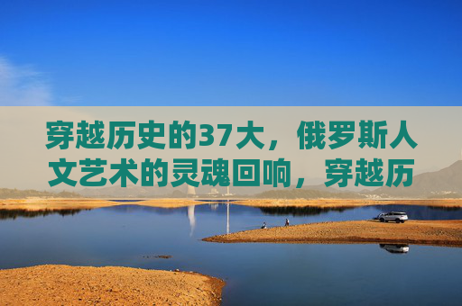 穿越历史的37大,俄罗斯人文艺术的灵魂回响,穿越历史,俄罗斯人文艺术的灵魂回响 穿越历史的37大,俄罗斯人文艺术的灵魂回响,穿越历史,俄罗斯人文艺术的灵魂回响