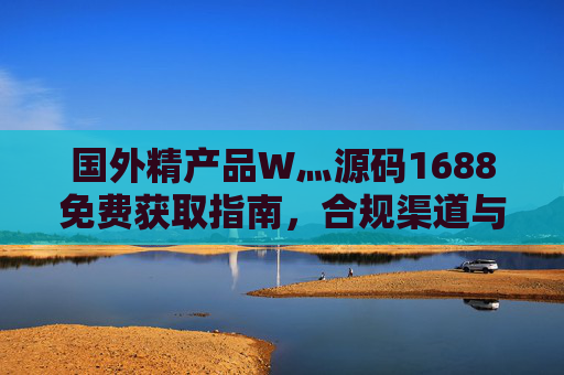 国外精产品W灬源码1688免费获取指南,合规渠道与资源价值解析,国外精产品W灬源码1688免费获取指南,合规渠道与资源价值解析 国外精产品W灬源码1688免费获取指南,合规渠道与资源价值解析,国外精产品W灬源码1688免费获取指南,合规渠道与资源价值解析