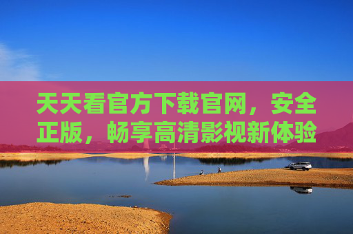天天看官方下载官网,安全正版,畅享高清影视新体验,天天看官方下载,安全正版,畅享高清影视新体验 天天看官方下载官网,安全正版,畅享高清影视新体验,天天看官方下载,安全正版,畅享高清影视新体验