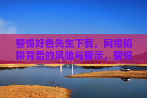 警惕好色先生下载,网络陷阱背后的风险与警示,警惕好色先生下载,网络陷阱的风险警示 警惕好色先生下载,网络陷阱背后的风险与警示,警惕好色先生下载,网络陷阱的风险警示