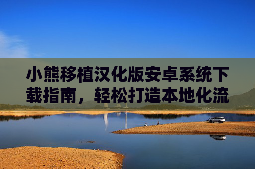 小熊移植汉化版安卓系统下载指南，轻松打造本地化流畅体验，小熊移植汉化版安卓系统下载指南，轻松打造本地化流畅体验