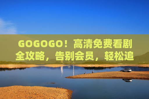 GOGOGO!高清免费看剧全攻略,告别会员,轻松追剧,GOGOGO!高清免费看剧全攻略,告别会员,轻松追剧 GOGOGO!高清免费看剧全攻略,告别会员,轻松追剧,GOGOGO!高清免费看剧全攻略,告别会员,轻松追剧