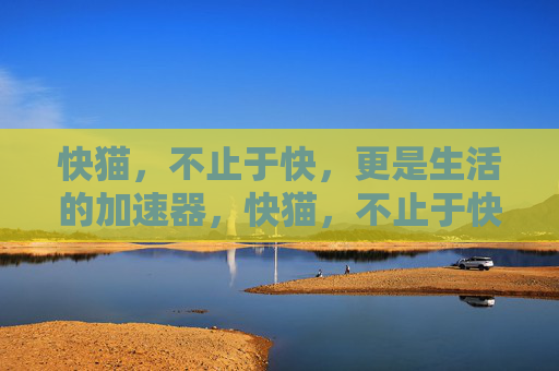 快猫，不止于快，更是生活的加速器，快猫，不止于快，生活加速器