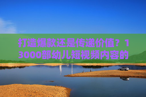 打造爆款还是传递价值?13000部幼儿短视频内容的创作密码,爆款还是价值?13000部幼儿短视频的创作密码 打造爆款还是传递价值?13000部幼儿短视频内容的创作密码,爆款还是价值?13000部幼儿短视频的创作密码