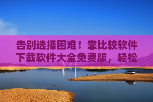 告别选择困难!靠比较软件下载软件大全免费版,轻松找到优质工具,告别选择困难!比较软件下载大全免费版,轻松找优质工具 告别选择困难!靠比较软件下载软件大全免费版,轻松找到优质工具,告别选择困难!比较软件下载大全免费版,轻松找优质工具