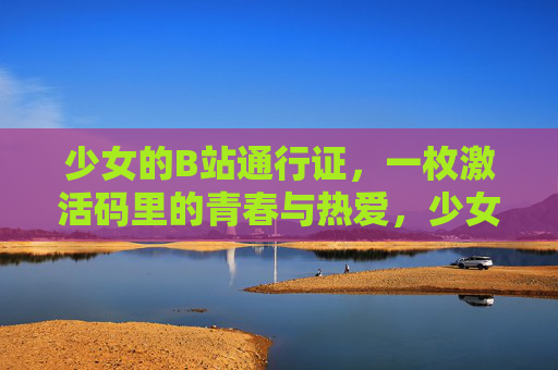 少女的B站通行证,一枚激活码里的青春与热爱,少女的B站通行证,激活码里的青春与热爱 少女的B站通行证,一枚激活码里的青春与热爱,少女的B站通行证,激活码里的青春与热爱