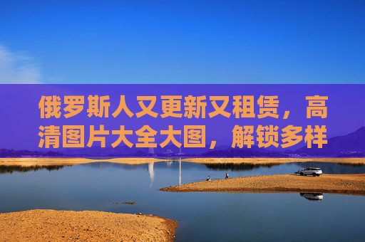 俄罗斯人又更新又租赁,高清图片大全大图,解锁多样视觉资源,俄罗斯高清图片更新租赁,解锁多样视觉资源 俄罗斯人又更新又租赁,高清图片大全大图,解锁多样视觉资源,俄罗斯高清图片更新租赁,解锁多样视觉资源