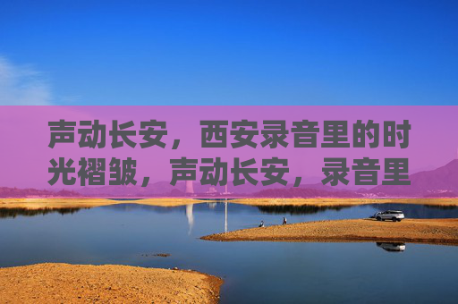 声动长安,西安录音里的时光褶皱,声动长安,录音里的时光褶皱 声动长安,西安录音里的时光褶皱,声动长安,录音里的时光褶皱