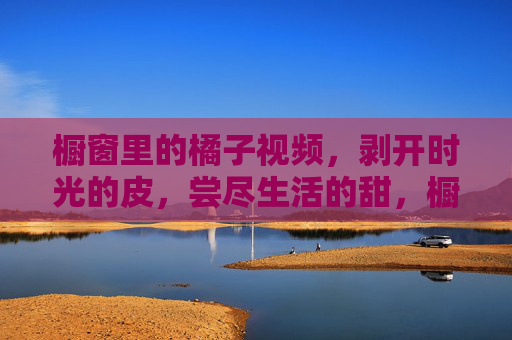 橱窗里的橘子视频,剥开时光的皮,尝尽生活的甜,橱窗橘子,剥时光,尝生活甜 橱窗里的橘子视频,剥开时光的皮,尝尽生活的甜,橱窗橘子,剥时光,尝生活甜