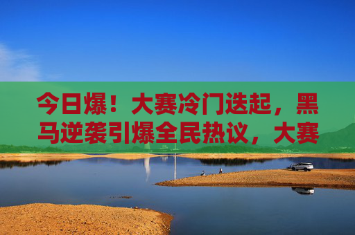 今日爆!大赛冷门迭起,黑马逆袭引爆全民热议,大赛冷门迭起黑马逆袭引爆全民热议 今日爆!大赛冷门迭起,黑马逆袭引爆全民热议,大赛冷门迭起黑马逆袭引爆全民热议