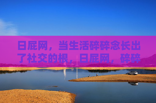 日屁网,当生活碎碎念长出了社交的根,日屁网,碎碎念长出社交根 日屁网,当生活碎碎念长出了社交的根,日屁网,碎碎念长出社交根